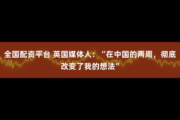 全国配资平台 英国媒体人：“在中国的两周，彻底改变了我的想法”
